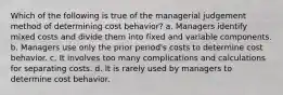 Which of the following is true of the managerial judgement method of determining cost behavior? a. Managers identify mixed costs and divide them into fixed and variable components. b. Managers use only the prior period's costs to determine cost behavior. c. It involves too many complications and calculations for separating costs. d. It is rarely used by managers to determine cost behavior.