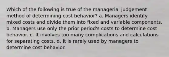 Which of the following is true of the managerial judgement method of determining cost behavior? a. Managers identify mixed costs and divide them into fixed and variable components. b. Managers use only the prior period's costs to determine cost behavior. c. It involves too many complications and calculations for separating costs. d. It is rarely used by managers to determine cost behavior.