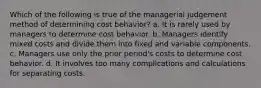 Which of the following is true of the managerial judgement method of determining cost behavior? a. It is rarely used by managers to determine cost behavior. b. Managers identify mixed costs and divide them into fixed and variable components. c. Managers use only the prior period's costs to determine cost behavior. d. It involves too many complications and calculations for separating costs.