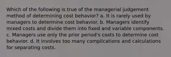 Which of the following is true of the managerial judgement method of determining cost behavior? a. It is rarely used by managers to determine cost behavior. b. Managers identify mixed costs and divide them into fixed and variable components. c. Managers use only the prior period's costs to determine cost behavior. d. It involves too many complications and calculations for separating costs.