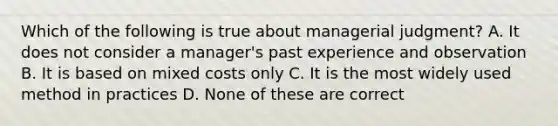 Which of the following is true about managerial judgment? A. It does not consider a manager's past experience and observation B. It is based on mixed costs only C. It is the most widely used method in practices D. None of these are correct