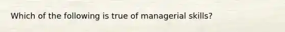 Which of the following is true of managerial skills?