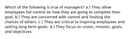 Which of the following is true of managers? a.) They allow employees full control on how they are going to complete their goal. b.) They are concerned with control and limiting the choices of others. c.) They are critical to inspiring employees and setting long-term goals. d.) They focus on vision, mission, goals, and objectives.