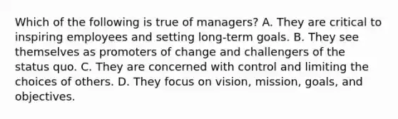 Which of the following is true of managers? A. They are critical to inspiring employees and setting long-term goals. B. They see themselves as promoters of change and challengers of the status quo. C. They are concerned with control and limiting the choices of others. D. They focus on vision, mission, goals, and objectives.