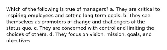 ​Which of the following is true of managers? ​a. They are critical to inspiring employees and setting long-term goals. ​b. They see themselves as promoters of change and challengers of the status quo. c. ​They are concerned with control and limiting the choices of others. ​d. They focus on vision, mission, goals, and objectives.