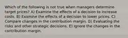 Which of the following is not true when managers determine target prices? A) Examine the effects of a decision to increase costs. B) Examine the effects of a decision to lower prices. C) Compare changes in the contribution margin. D) Evaluating the risks and other strategic decisions. E) Ignore the changes in the contribution margin.