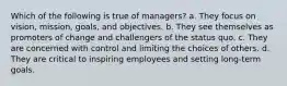 Which of the following is true of managers? a. They focus on vision, mission, goals, and objectives. b. They see themselves as promoters of change and challengers of the status quo. c. They are concerned with control and limiting the choices of others. d. They are critical to inspiring employees and setting long-term goals.