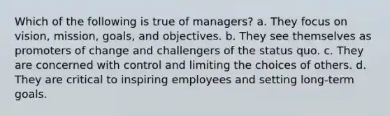 Which of the following is true of managers? a. They focus on vision, mission, goals, and objectives. b. They see themselves as promoters of change and challengers of the status quo. c. They are concerned with control and limiting the choices of others. d. They are critical to inspiring employees and setting long-term goals.