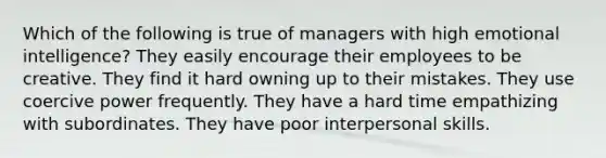 Which of the following is true of managers with high emotional intelligence? They easily encourage their employees to be creative. They find it hard owning up to their mistakes. They use coercive power frequently. They have a hard time empathizing with subordinates. They have poor interpersonal skills.