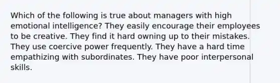 Which of the following is true about managers with high emotional intelligence? They easily encourage their employees to be creative. They find it hard owning up to their mistakes. They use coercive power frequently. They have a hard time empathizing with subordinates. They have poor interpersonal skills.