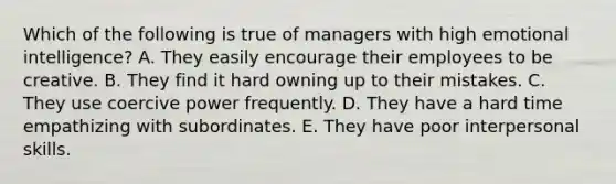 Which of the following is true of managers with high emotional intelligence? A. They easily encourage their employees to be creative. B. They find it hard owning up to their mistakes. C. They use coercive power frequently. D. They have a hard time empathizing with subordinates. E. They have poor interpersonal skills.