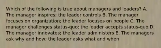 Which of the following is true about managers and leaders? A. The manager inspires; the leader controls B. The manager focuses on organization; the leader focuses on people C. The manager challenges status-quo; the leader accepts status-quo D. The manager innovates; the leader administers E. The managers ask why and how; the leader asks what and when