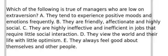 Which of the following is true of managers who are low on extraversion? A. They tend to experience positive moods and emotions frequently. B. They are friendly, affectionate and highly social. C. They are highly ineffective and inefficient in jobs that require little social interaction. D. They view the world and their life with little optimism. E. They always feel good about themselves and other people.