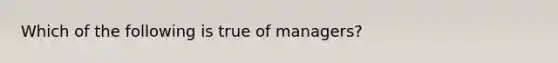 ​Which of the following is true of managers?