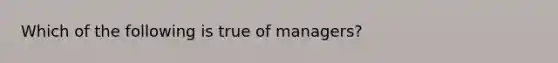 Which of the following is true of managers?