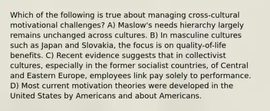 Which of the following is true about managing cross-cultural motivational challenges? A) Maslow's needs hierarchy largely remains unchanged across cultures. B) In masculine cultures such as Japan and Slovakia, the focus is on quality-of-life benefits. C) Recent evidence suggests that in collectivist cultures, especially in the former socialist countries, of Central and Eastern Europe, employees link pay solely to performance. D) Most current motivation theories were developed in the United States by Americans and about Americans.