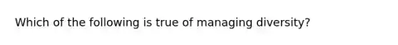 Which of the following is true of managing diversity?