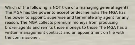 Which of the following is NOT true of a managing general agent? The MGA has the power to accept or decline risks The MGA has the power to appoint, supervise and terminate any agent for any reason. The MGA collects premium moneys from producing broker-agents and remits those moneys to those The MGA has a written management contract and an appointment on file with the commissioner.