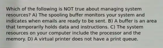 Which of the following is NOT true about managing system resources? A) The spooling buffer monitors your system and indicates when emails are ready to be sent. B) A buffer is an area that temporarily holds data and instructions. C) The system resources on your computer include the processor and the memory. D) A virtual printer does not have a print queue.