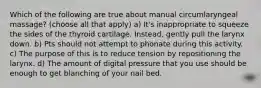 Which of the following are true about manual circumlaryngeal massage? (choose all that apply) a) It's inappropriate to squeeze the sides of the thyroid cartilage. Instead, gently pull the larynx down. b) Pts should not attempt to phonate during this activity. c) The purpose of this is to reduce tension by repositioning the larynx. d) The amount of digital pressure that you use should be enough to get blanching of your nail bed.