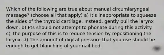 Which of the following are true about manual circumlaryngeal massage? (choose all that apply) a) It's inappropriate to squeeze the sides of the thyroid cartilage. Instead, gently pull the larynx down. b) Pts should not attempt to phonate during this activity. c) The purpose of this is to reduce tension by repositioning the larynx. d) The amount of digital pressure that you use should be enough to get blanching of your nail bed.