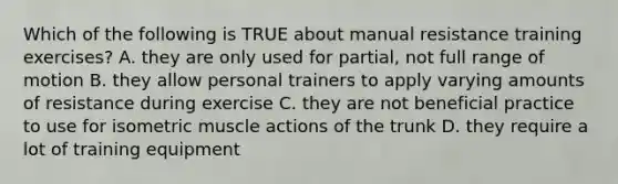 Which of the following is TRUE about manual resistance training exercises? A. they are only used for partial, not full range of motion B. they allow personal trainers to apply varying amounts of resistance during exercise C. they are not beneficial practice to use for isometric muscle actions of the trunk D. they require a lot of training equipment