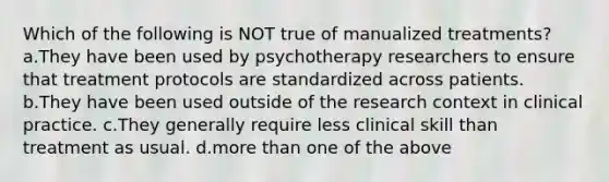 Which of the following is NOT true of manualized treatments? a.They have been used by psychotherapy researchers to ensure that treatment protocols are standardized across patients. b.They have been used outside of the research context in clinical practice. c.They generally require less clinical skill than treatment as usual. d.more than one of the above