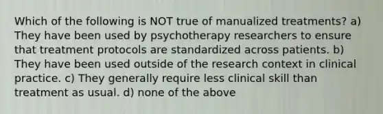 Which of the following is NOT true of manualized treatments? a) They have been used by psychotherapy researchers to ensure that treatment protocols are standardized across patients. b) They have been used outside of the research context in clinical practice. c) They generally require less clinical skill than treatment as usual. d) none of the above