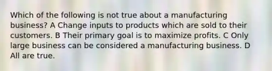 Which of the following is not true about a manufacturing business? A Change inputs to products which are sold to their customers. B Their primary goal is to maximize profits. C Only large business can be considered a manufacturing business. D All are true.