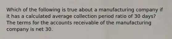 Which of the following is true about a manufacturing company if it has a calculated average collection period ratio of 30 days? The terms for the accounts receivable of the manufacturing company is net 30.