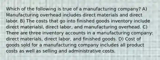 Which of the following is true of a manufacturing company? A) Manufacturing overhead includes direct materials and direct labor. B) The costs that go into finished goods inventory include direct materialsl, direct labor, and manufacturing overhead. C) There are three inventory accounts in a manufacturing company: direct materials, direct labor, and finished goods. D) Cost of goods sold for a manufacturing company includes all product costs as well as selling and administrative costs.