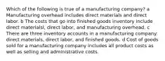 Which of the following is true of a manufacturing company? a Manufacturing overhead includes direct materials and direct labor. b The costs that go into finished goods inventory include direct materialsl, direct labor, and manufacturing overhead. c There are three inventory accounts in a manufacturing company: direct materials, direct labor, and finished goods. d Cost of goods sold for a manufacturing company includes all product costs as well as selling and administrative costs.