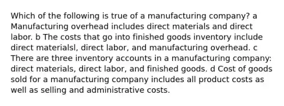 Which of the following is true of a manufacturing company? a Manufacturing overhead includes direct materials and direct labor. b The costs that go into finished goods inventory include direct materialsl, direct labor, and manufacturing overhead. c There are three inventory accounts in a manufacturing company: direct materials, direct labor, and finished goods. d Cost of goods sold for a manufacturing company includes all product costs as well as selling and administrative costs.