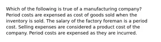 Which of the following is true of a manufacturing company? Period costs are expensed as cost of goods sold when the inventory is sold. The salary of the factory foreman is a period cost. Selling expenses are considered a product cost of the company. Period costs are expensed as they are incurred.