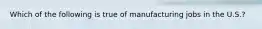 Which of the following is true of manufacturing jobs in the U.S.?