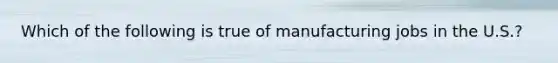 Which of the following is true of manufacturing jobs in the U.S.?