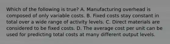 Which of the following is true​? A. Manufacturing overhead is composed of only variable costs. B. Fixed costs stay constant in total over a wide range of activity levels. C. Direct materials are considered to be fixed costs. D. The average cost per unit can be used for predicting total costs at many different output levels.