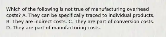 Which of the following is not true of manufacturing overhead costs? A. They can be specifically traced to individual products. B. They are indirect costs. C. They are part of conversion costs. D. They are part of manufacturing costs.