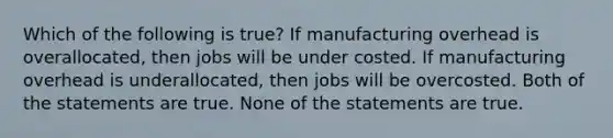 Which of the following is true? If manufacturing overhead is overallocated, then jobs will be under costed. If manufacturing overhead is underallocated, then jobs will be overcosted. Both of the statements are true. None of the statements are true.