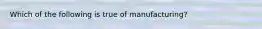 Which of the following is true of manufacturing?