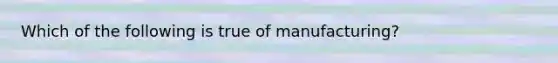 Which of the following is true of manufacturing?