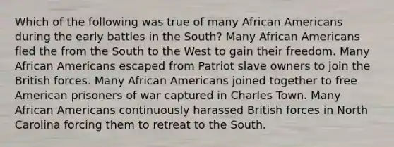 Which of the following was true of many African Americans during the early battles in the South? Many African Americans fled the from the South to the West to gain their freedom. Many African Americans escaped from Patriot slave owners to join the British forces. Many African Americans joined together to free American prisoners of war captured in Charles Town. Many African Americans continuously harassed British forces in North Carolina forcing them to retreat to the South.