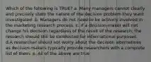 Which of the following is TRUE? a. Many managers cannot clearly and precisely state the nature of the decision problem they want investigated. b. Managers do not need to be actively involved in the marketing research process. c. If a decision-maker will not change his decision regardless of the result of the research, the research should still be conducted for informational purposes. d.A researcher should not worry about the decision alternatives as decision-makers typically provide researchers with a complete list of them. e. All of the above are true