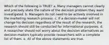 Which of the following is TRUE? a. Many managers cannot clearly and precisely state the nature of the decision problem they want investigated. b. Managers do not need to be actively involved in the marketing research process. c. If a decision-maker will not change his decision regardless of the result of the research, the research should still be conducted for informational purposes. d. A researcher should not worry about the decision alternatives as decision-makers typically provide researchers with a complete list of them. e. All of the above statements are true.