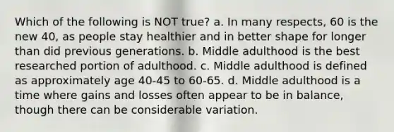 Which of the following is NOT true? a. In many respects, 60 is the new 40, as people stay healthier and in better shape for longer than did previous generations. b. Middle adulthood is the best researched portion of adulthood. c. Middle adulthood is defined as approximately age 40-45 to 60-65. d. Middle adulthood is a time where gains and losses often appear to be in balance, though there can be considerable variation.