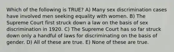 Which of the following is TRUE? A) Many sex discrimination cases have involved men seeking equality with women. B) The Supreme Court first struck down a law on the basis of sex discrimination in 1920. C) The Supreme Court has so far struck down only a handful of laws for discriminating on the basis of gender. D) All of these are true. E) None of these are true.