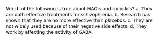 Which of the following is true about MAOIs and tricyclics? a. They are both effective treatments for schizophrenia. b. Research has shown that they are no more effective than placebos. c. They are not widely used because of their negative side effects. d. They work by affecting the activity of GABA.