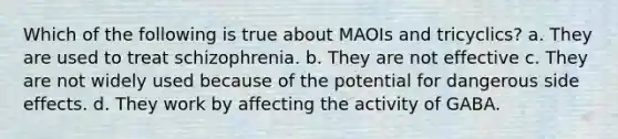 Which of the following is true about MAOIs and tricyclics? a. They are used to treat schizophrenia. b. They are not effective c. They are not widely used because of the potential for dangerous side effects. d. They work by affecting the activity of GABA.