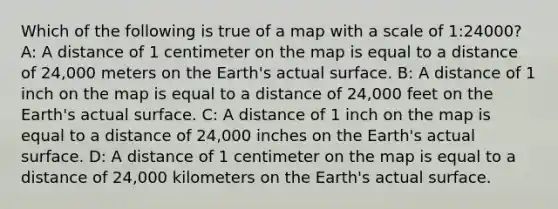 Which of the following is true of a map with a scale of 1:24000? A: A distance of 1 centimeter on the map is equal to a distance of 24,000 meters on the Earth's actual surface. B: A distance of 1 inch on the map is equal to a distance of 24,000 feet on the Earth's actual surface. C: A distance of 1 inch on the map is equal to a distance of 24,000 inches on the Earth's actual surface. D: A distance of 1 centimeter on the map is equal to a distance of 24,000 kilometers on the Earth's actual surface.