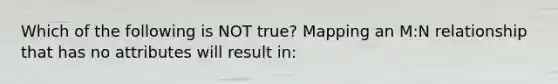 Which of the following is NOT true? Mapping an M:N relationship that has no attributes will result in: